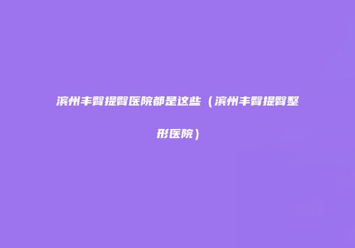 滨州丰臀提臀医院都是这些（滨州丰臀提臀整形医院）