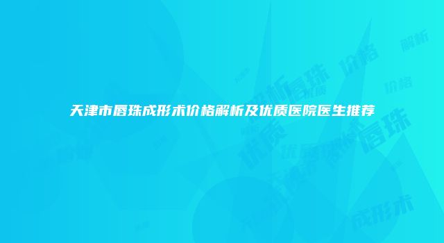天津市唇珠成形术价格解析及优质医院医生推荐