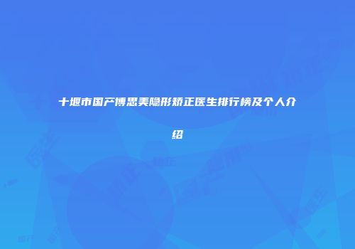 十堰市国产博思美隐形矫正医生排行榜及个人介绍