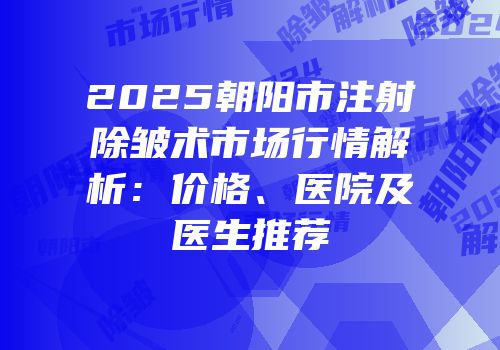 2025朝阳市注射除皱术市场行情解析：价格、医院及医生推荐