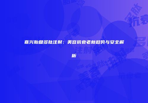 嘉兴胎盘多肽注射：美容抗衰老新趋势与安全解析