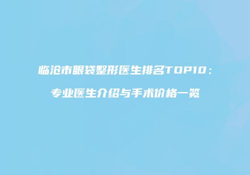 临沧市眼袋整形医生排名TOP10：专业医生介绍与手术价格一览