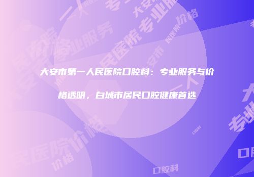 大安市第一人民医院口腔科：专业服务与价格透明，白城市居民口腔健康首选