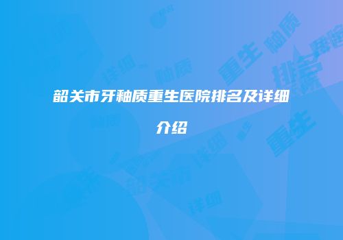 韶关市牙釉质重生医院排名及详细介绍