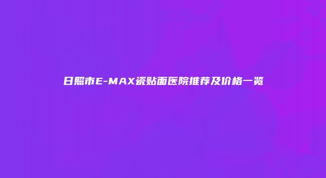 日照市E-MAX瓷贴面医院推荐及价格一览