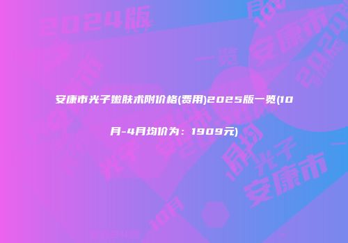 安康市光子嫩肤术附价格(费用)2025版一览(10月-4月均价为：1909元)