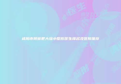 咸阳市阴蒂肥大缩小整形医生排名及医院推荐