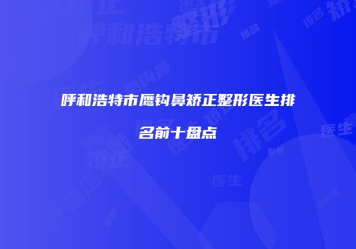 呼和浩特市鹰钩鼻矫正整形医生排名前十盘点