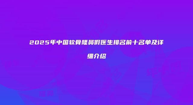 2025年中国软骨隆鼻假医生排名前十名单及详细介绍