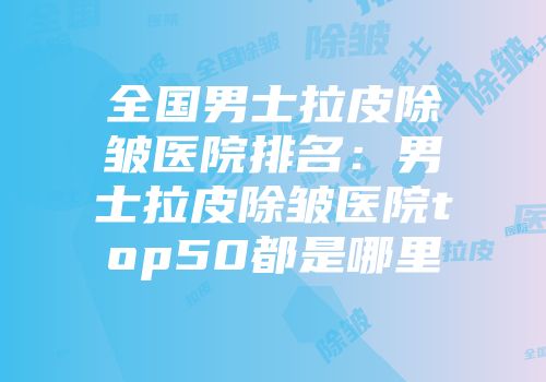 全国男士拉皮除皱医院排名：男士拉皮除皱医院top50都是哪里
