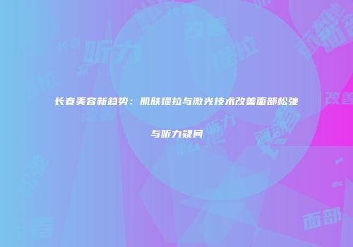 长春美容新趋势：肌肤提拉与激光技术改善面部松弛与听力疑问