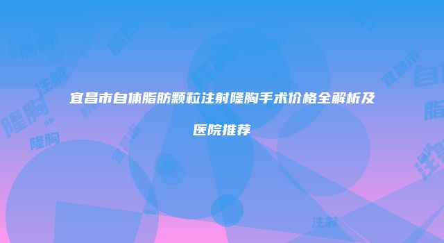 宜昌市自体脂肪颗粒注射隆胸手术价格全解析及医院推荐