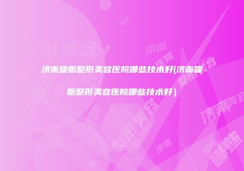 济南吸脂整形美容医院哪些技术好(济南吸脂整形美容医院哪些技术好）