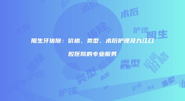 阻生牙拔除：价格、类型、术后护理及九江口腔医院的专业服务