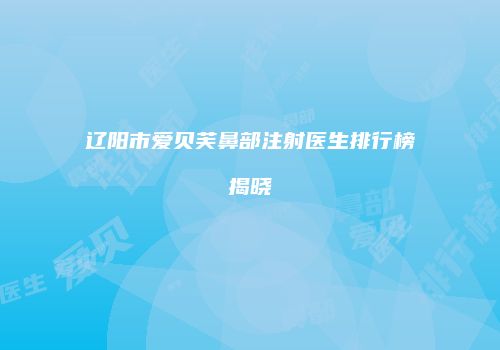 辽阳市爱贝芙鼻部注射医生排行榜揭晓