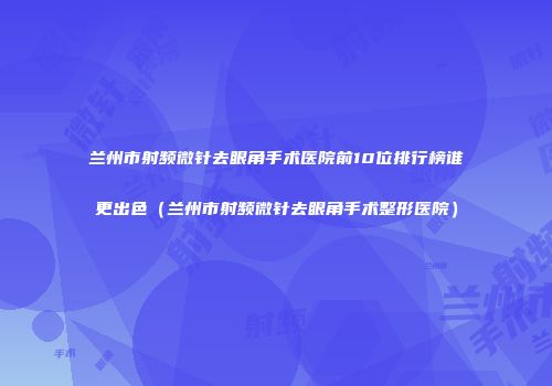 兰州市射频微针去眼角手术医院前10位排行榜谁更出色（兰州市射频微针去眼角手术整形医院）