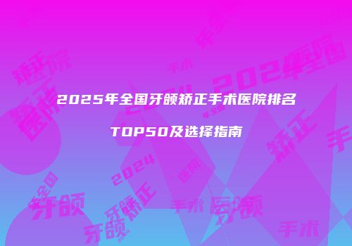 2025年全国牙颌矫正手术医院排名TOP50及选择指南