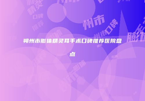 朔州市膨体精灵耳手术口碑推荐医院盘点