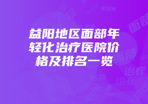 益阳地区面部年轻化治疗医院价格及排名一览