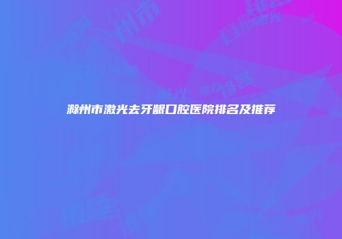 滁州市激光去牙龈口腔医院排名及推荐