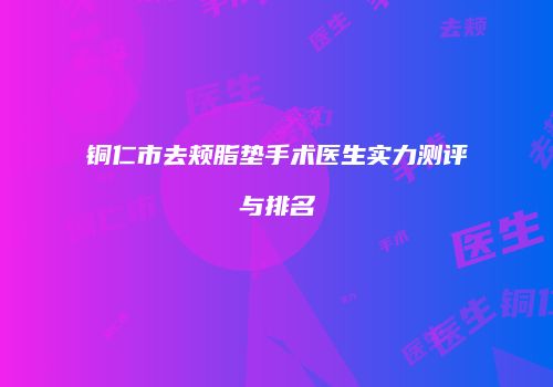 铜仁市去颊脂垫手术医生实力测评与排名