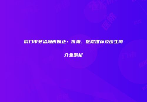 荆门市牙齿隐形矫正：价格、医院推荐及医生简介全解析