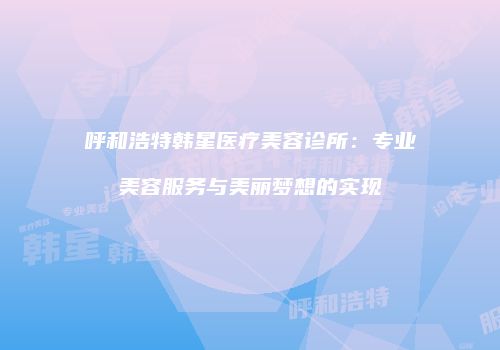 呼和浩特韩星医疗美容诊所：专业美容服务与美丽梦想的实现