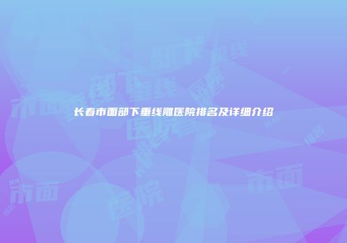 长春市面部下垂线雕医院排名及详细介绍