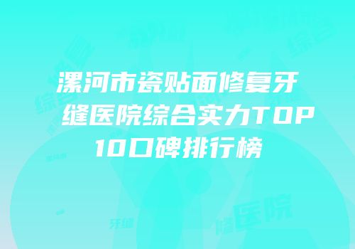 漯河市瓷贴面修复牙缝医院综合实力TOP10口碑排行榜
