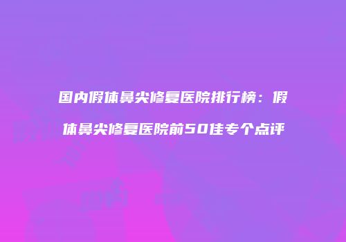 国内假体鼻尖修复医院排行榜：假体鼻尖修复医院前50佳专个点评