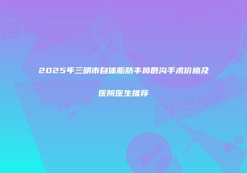 2025年三明市自体脂肪丰鼻唇沟手术价格及医院医生推荐