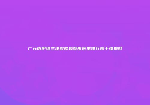 广元市伊维兰注射隆鼻整形医生排行榜十强揭晓