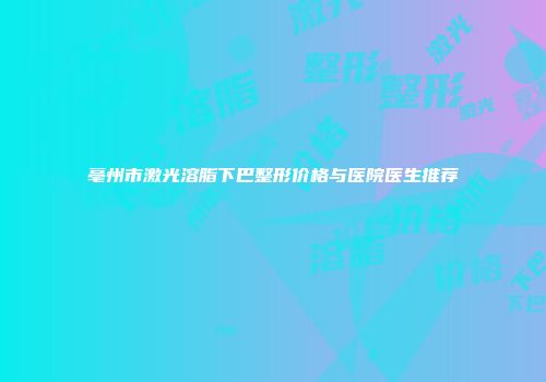 亳州市激光溶脂下巴整形价格与医院医生推荐