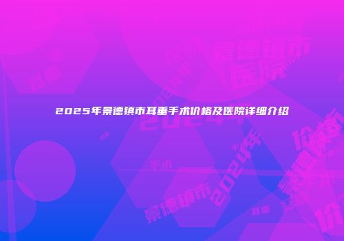 2025年景德镇市耳垂手术价格及医院详细介绍