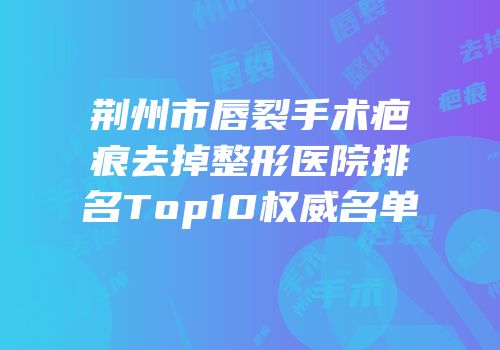 荆州市唇裂手术疤痕去掉整形医院排名Top10权威名单