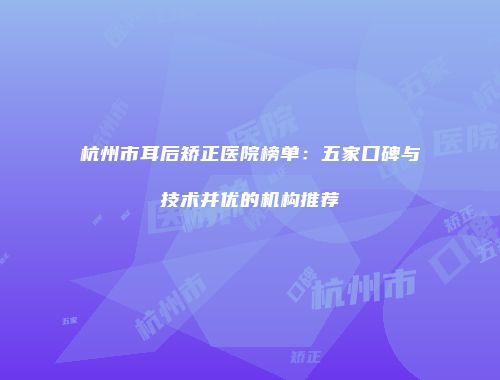 杭州市耳后矫正医院榜单：五家口碑与技术并优的机构推荐