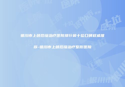 银川市上颌后缩治疗医院排行前十位口碑权威推荐-银川市上颌后缩治疗整形医院
