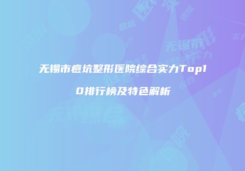 无锡市痘坑整形医院综合实力Top10排行榜及特色解析