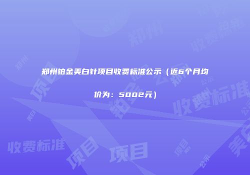 郑州铂金美白针项目收费标准公示（近6个月均价为：5002元）