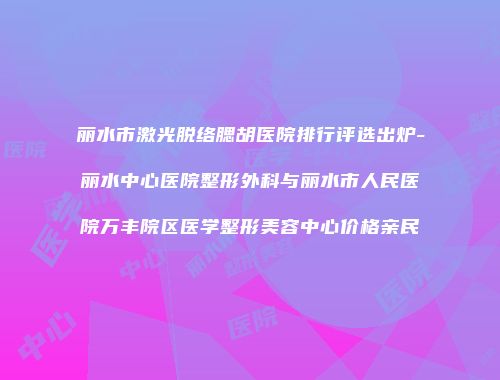丽水市激光脱络腮胡医院排行评选出炉-丽水中心医院整形外科与丽水市人民医院万丰院区医学整形美容中心价格亲民