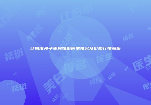 辽阳市光子美白祛斑医生排名及价格行情解析