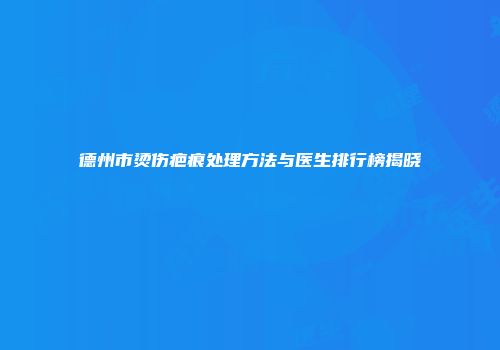 德州市烫伤疤痕处理方法与医生排行榜揭晓