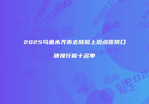 2025乌鲁木齐市去除脸上斑点医院口碑排行前十名单