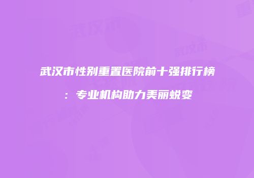 武汉市性别重置医院前十强排行榜：专业机构助力美丽蜕变