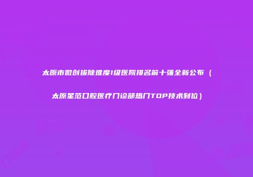 太原市微创拔除难度I级医院排名前十强全新公布（太原星范口腔医疗门诊部热门TOP技术到位）