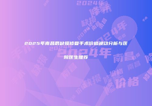 2025年南昌唇缺损修复手术价格波动分析与医院医生推荐