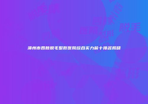 漳州市四肢脱毛整形医院综合实力前十排名揭晓