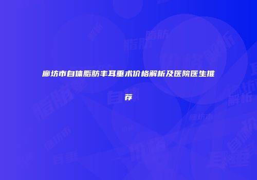 廊坊市自体脂肪丰耳垂术价格解析及医院医生推荐