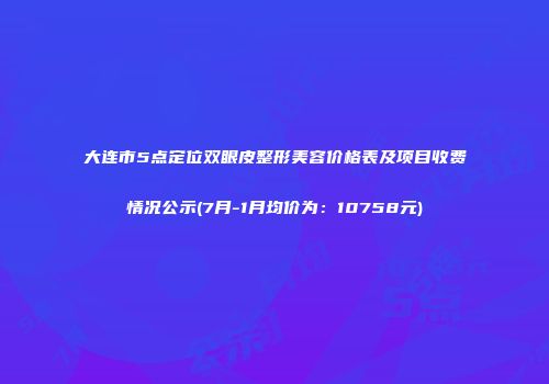 大连市5点定位双眼皮整形美容价格表及项目收费情况公示(7月-1月均价为：10758元)