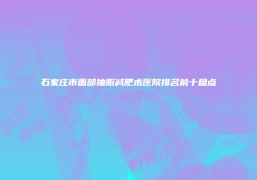 石家庄市面部抽脂减肥术医院排名前十盘点